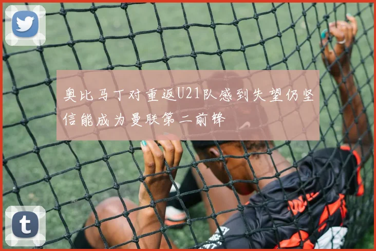 奥比马丁对重返U21队感到失望仍坚信能成为曼联第二前锋
