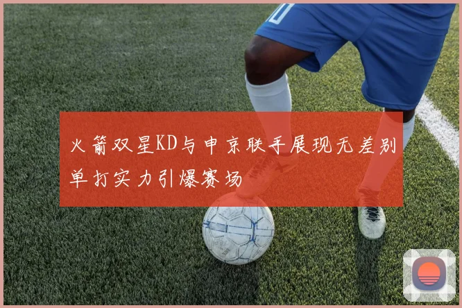 火箭双星KD与申京联手展现无差别单打实力引爆赛场