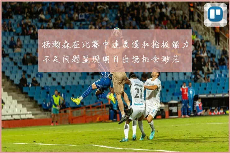 杨瀚森在比赛中速度慢和抢板能力不足问题显现明日出场机会渺茫