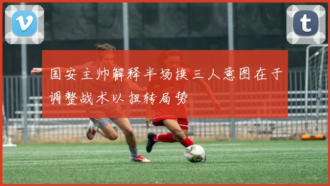 国安主帅解释半场换三人意图在于调整战术以扭转局势