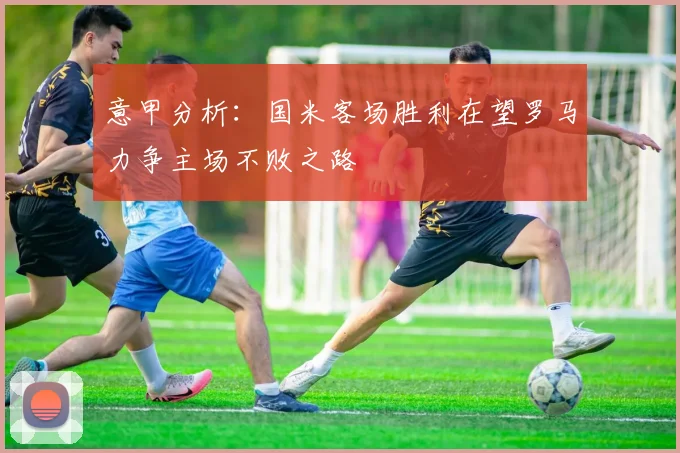 意甲分析：国米客场胜利在望罗马力争主场不败之路
