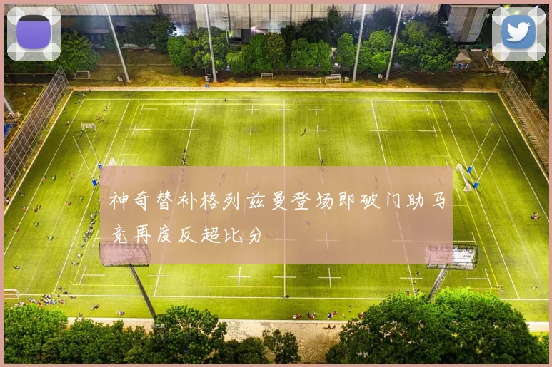 神奇替补格列兹曼登场即破门助马竞再度反超比分