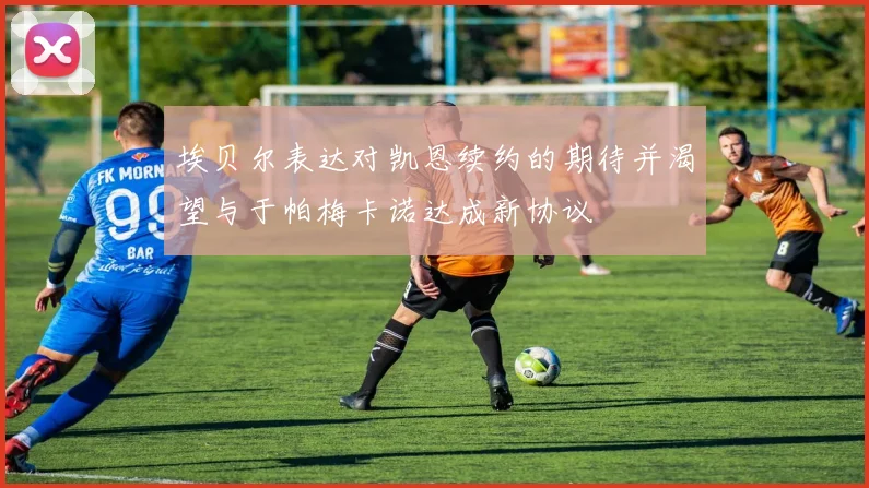 埃贝尔表达对凯恩续约的期待并渴望与于帕梅卡诺达成新协议