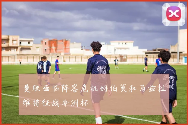 曼联面临阵容危机姆伯莫和马兹拉维将征战非洲杯