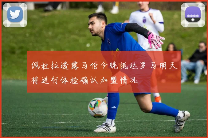 佩杜拉透露马伦今晚抵达罗马明天将进行体检确认加盟情况