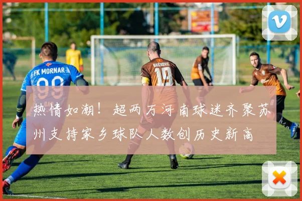 热情如潮！超两万河南球迷齐聚苏州支持家乡球队人数创历史新高
