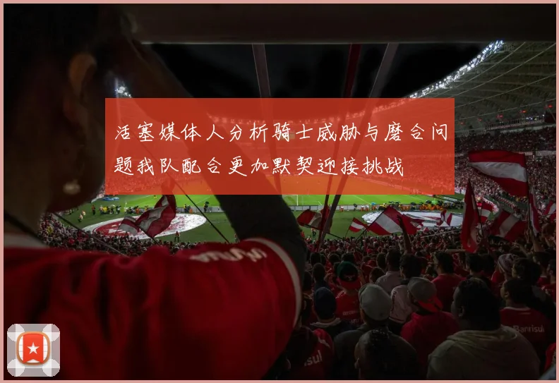 活塞媒体人分析骑士威胁与磨合问题我队配合更加默契迎接挑战