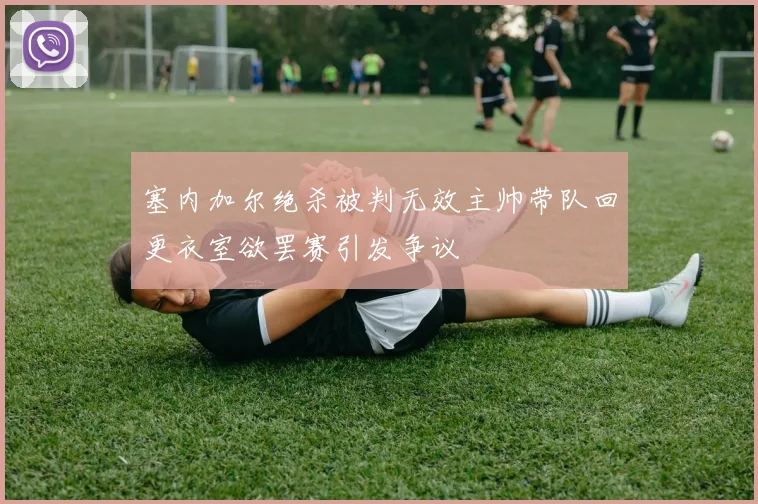 塞内加尔绝杀被判无效主帅带队回更衣室欲罢赛引发争议
