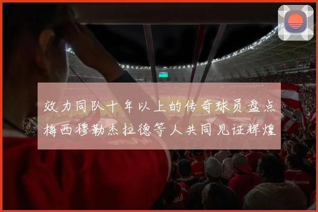 效力同队十年以上的传奇球员盘点梅西穆勒杰拉德等人共同见证辉煌岁月