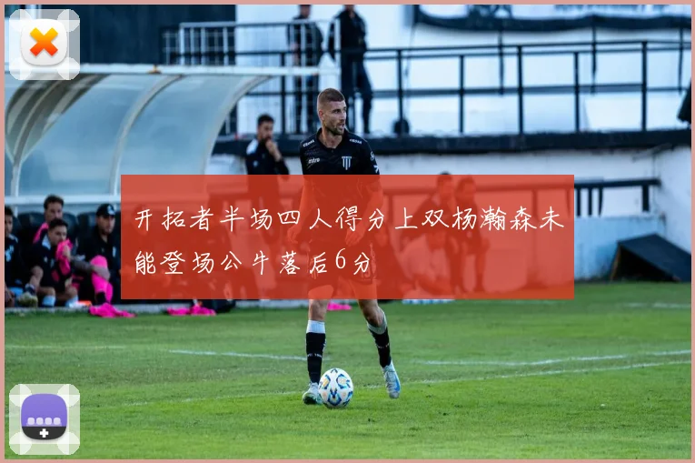 开拓者半场四人得分上双杨瀚森未能登场公牛落后6分