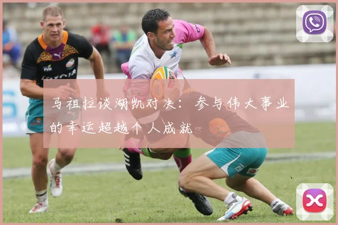 马祖拉谈湖凯对决：参与伟大事业的幸运超越个人成就