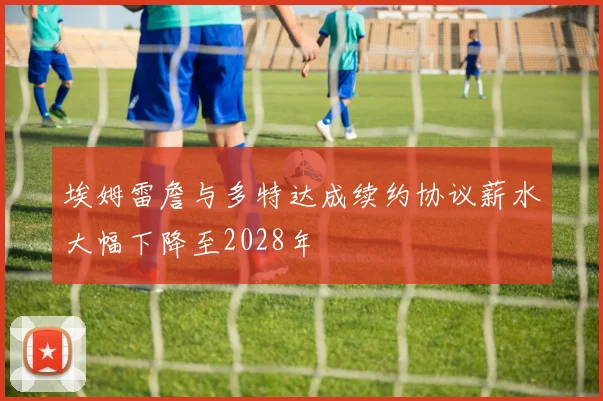 埃姆雷詹与多特达成续约协议薪水大幅下降至2028年