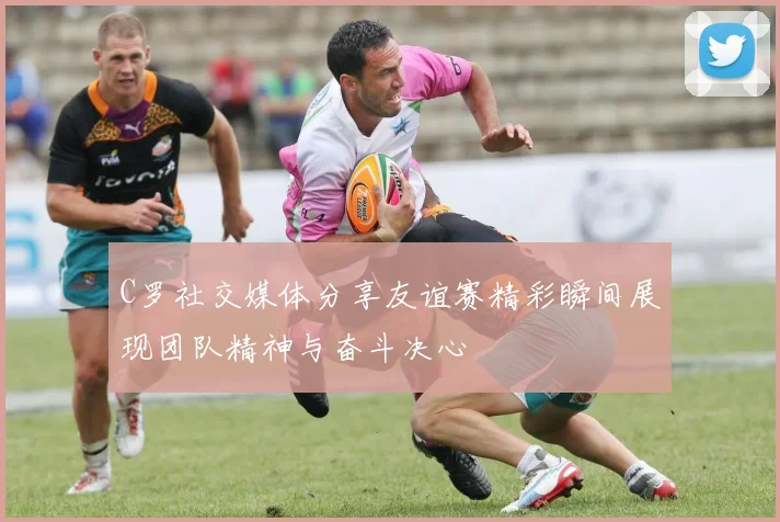 C罗社交媒体分享友谊赛精彩瞬间展现团队精神与奋斗决心
