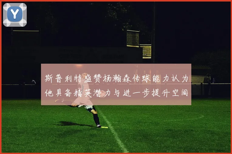 斯普利特盛赞杨瀚森传球能力认为他具备精英潜力与进一步提升空间