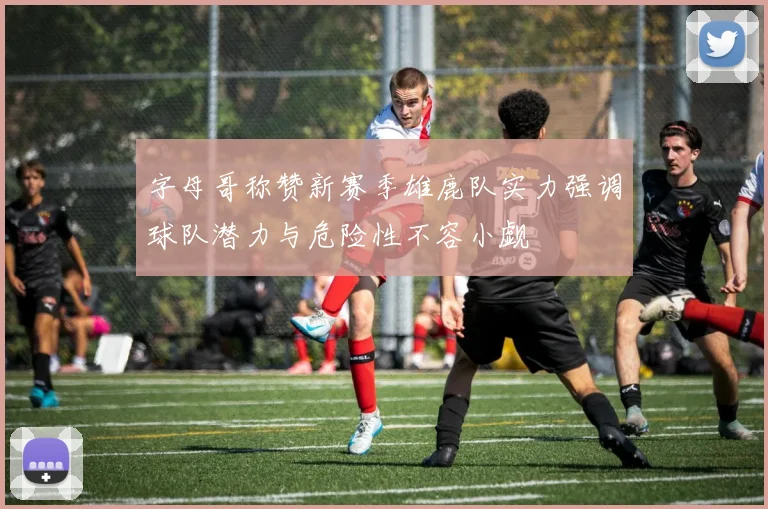 字母哥称赞新赛季雄鹿队实力强调球队潜力与危险性不容小觑