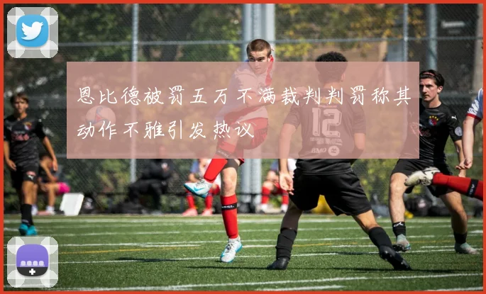 恩比德被罚五万不满裁判判罚称其动作不雅引发热议