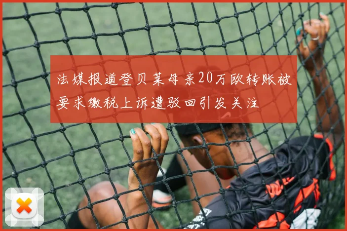 法媒报道登贝莱母亲20万欧转账被要求缴税上诉遭驳回引发关注