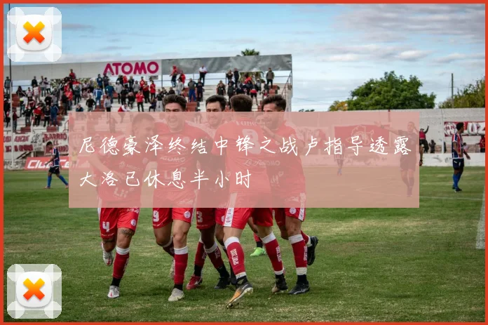 尼德豪泽终结中锋之战卢指导透露大洛已休息半小时